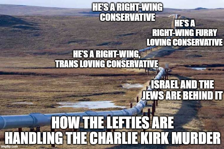 From there to now | HE'S A RIGHT-WING CONSERVATIVE; HE'S A RIGHT-WING FURRY LOVING CONSERVATIVE; HE'S A RIGHT-WING, TRANS LOVING CONSERVATIVE; ISRAEL AND THE JEWS ARE BEHIND IT; HOW THE LEFTIES ARE HANDLING THE CHARLIE KIRK MURDER | image tagged in pipeline | made w/ Imgflip meme maker