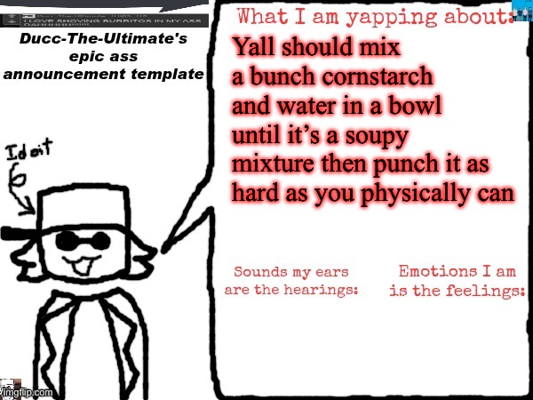 And then after try resting your hand on it | Yall should mix a bunch cornstarch and water in a bowl until it’s a soupy mixture then punch it as hard as you physically can | image tagged in ducc-the-ultimate's epic ass announcement template | made w/ Imgflip meme maker