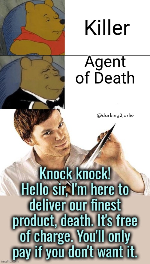 Quite a lucrative business if you ask me. Works fine even in recession. | Killer; Agent of Death; @darking2jarlie; Knock knock!
Hello sir, I'm here to deliver our finest product, death. It's free of charge. You'll only pay if you don't want it. | image tagged in memes,tuxedo winnie the pooh,dexter knife,serial killer,murder,business | made w/ Imgflip meme maker