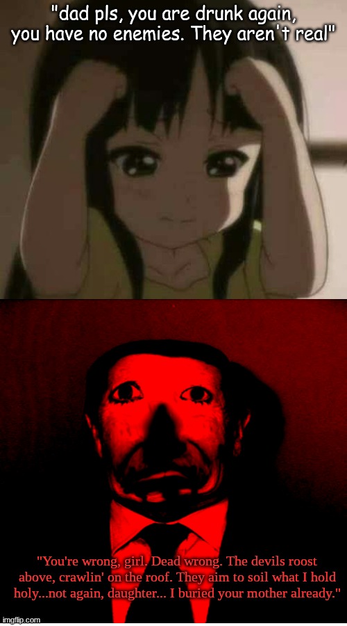Recreating dreams!!! | "dad pls, you are drunk again, you have no enemies. They aren't real"; "You're wrong, girl. Dead wrong. The devils roost above, crawlin' on the roof. They aim to soil what I hold holy...not again, daughter... I buried your mother already." | image tagged in distressing,memes,shitpost,horror | made w/ Imgflip meme maker