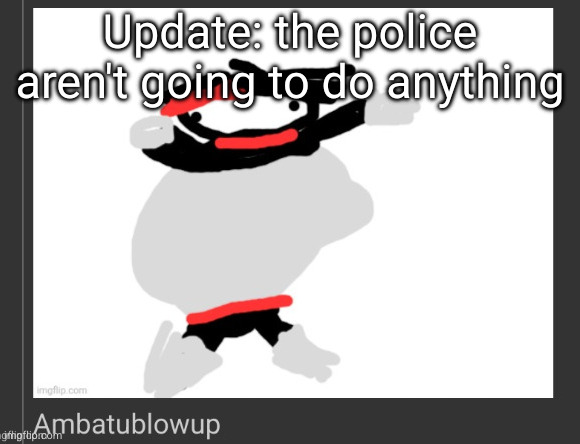 ambatublowup | Update: the police aren't going to do anything | image tagged in ambatublowup | made w/ Imgflip meme maker