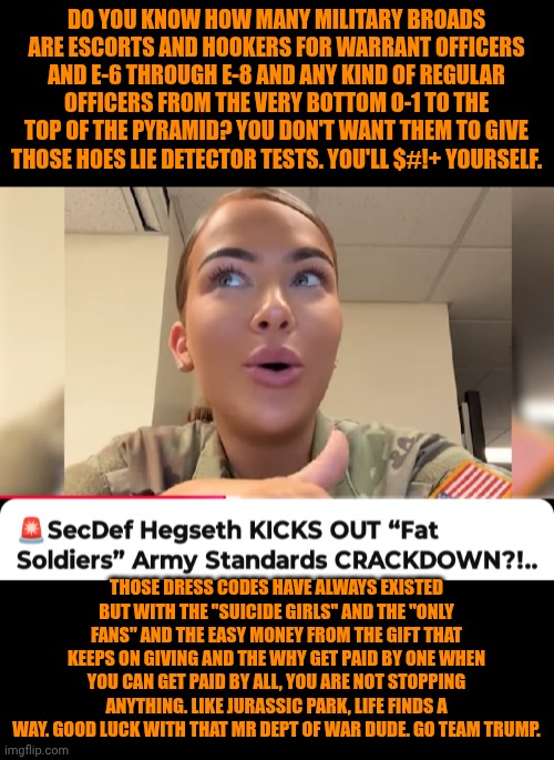 Funny | DO YOU KNOW HOW MANY MILITARY BROADS ARE ESCORTS AND HOOKERS FOR WARRANT OFFICERS AND E-6 THROUGH E-8 AND ANY KIND OF REGULAR OFFICERS FROM THE VERY BOTTOM O-1 TO THE TOP OF THE PYRAMID? YOU DON'T WANT THEM TO GIVE THOSE HOES LIE DETECTOR TESTS. YOU'LL $#!+ YOURSELF. THOSE DRESS CODES HAVE ALWAYS EXISTED BUT WITH THE "SUICIDE GIRLS" AND THE "ONLY FANS" AND THE EASY MONEY FROM THE GIFT THAT KEEPS ON GIVING AND THE WHY GET PAID BY ONE WHEN YOU CAN GET PAID BY ALL, YOU ARE NOT STOPPING ANYTHING. LIKE JURASSIC PARK, LIFE FINDS A WAY. GOOD LUCK WITH THAT MR DEPT OF WAR DUDE. GO TEAM TRUMP. | image tagged in funny,hookers,military,shut up and take my money fry,president trump,human stupidity | made w/ Imgflip meme maker