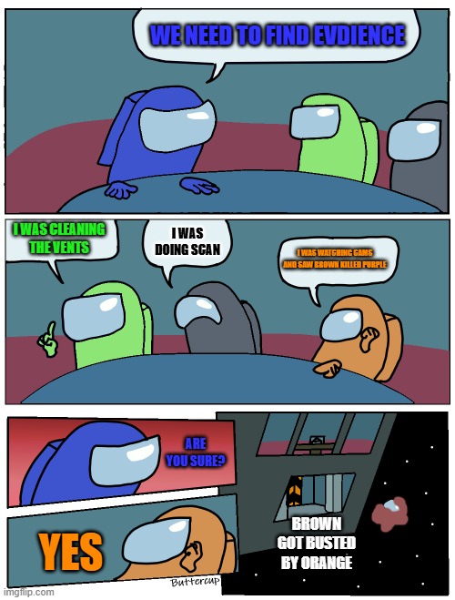 Orange, you got brown | WE NEED TO FIND EVDIENCE; I WAS CLEANING THE VENTS; I WAS DOING SCAN; I WAS WATCHING CAMS AND SAW BROWN KILLED PURPLE; ARE YOU SURE? BROWN GOT BUSTED BY ORANGE; YES | image tagged in among us meeting | made w/ Imgflip meme maker