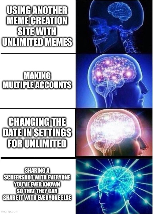 Expanding Brain Meme | USING ANOTHER MEME CREATION SITE WITH UNLIMITED MEMES; MAKING MULTIPLE ACCOUNTS; CHANGING THE DATE IN SETTINGS FOR UNLIMITED; SHARING A SCREENSHOT WITH EVERYONE YOU’VE EVER KNOWN SO THAT THEY CAN SHARE IT WITH EVERYONE ELSE | image tagged in memes,expanding brain | made w/ Imgflip meme maker