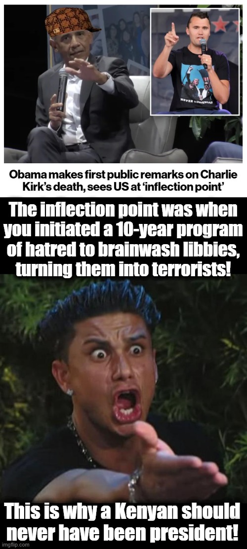Where we are, after 10 years of the democrat's program of mass TDS | The inflection point was when
you initiated a 10-year program
of hatred to brainwash libbies,
turning them into terrorists! This is why a Kenyan should never have been president! | image tagged in memes,dj pauly d,obama,charlie kirk,trump derangement syndrome,democrats | made w/ Imgflip meme maker