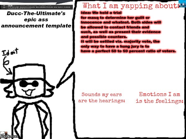 Is this a good idea to determine the outcome of said drama | Idea: We hold a trial for masq to determine her guilt or innocence and whatnot. Both sides will be allowed to contact friends and such, as well as present their evidence and possible counters.
It will be settled via. majority vote, the only way to have a hung jury is to have a perfect 50 to 50 percent ratio of voters. | image tagged in ducc-the-ultimate's epic ass announcement template | made w/ Imgflip meme maker
