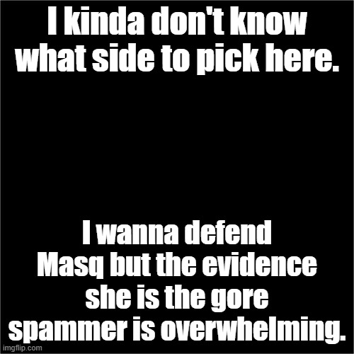 all black | I kinda don't know what side to pick here. I wanna defend Masq but the evidence she is the gore spammer is overwhelming. | image tagged in all black | made w/ Imgflip meme maker