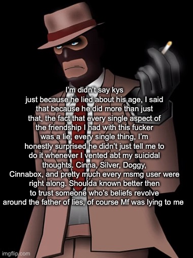 Yes this is abt EROP | I’m didn’t say kys just because he lied about his age, I said that because he did more than just that, the fact that every single aspect of the friendship I had with this fucker was a lie, every single thing, I’m honestly surprised he didn’t just tell me to do it whenever I vented abt my suicidal thoughts. Cinna, Silver, Doggy, Cinnabox, and pretty much every msmg user were right along. Shoulda known better then to trust someone who’s beliefs revolve around the father of lies, of course Mf was lying to me | image tagged in spy smoking a cigarette | made w/ Imgflip meme maker