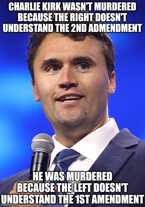 No truer words have been spoken. The Left's hatred of free speech and debate is what killed Charlie Kirk. | CHARLIE KIRK WASN'T MURDERED BECAUSE THE RIGHT DOESN'T UNDERSTAND THE 2ND ADMENDMENT; HE WAS MURDERED BECAUSE THE LEFT DOESN'T UNDERSTAND THE 1ST AMENDMENT | image tagged in charlie kirk,murder,democrat party,liberal logic,tyranny,liberal hypocrisy | made w/ Imgflip meme maker