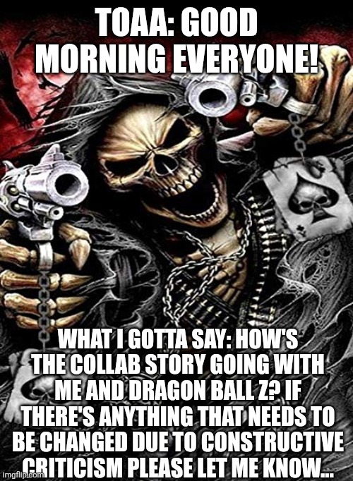 Badass skeleton with guns | TOAA: GOOD MORNING EVERYONE! WHAT I GOTTA SAY: HOW'S THE COLLAB STORY GOING WITH ME AND DRAGON BALL Z? IF THERE'S ANYTHING THAT NEEDS TO BE CHANGED DUE TO CONSTRUCTIVE CRITICISM PLEASE LET ME KNOW... | image tagged in badass skeleton with guns | made w/ Imgflip meme maker