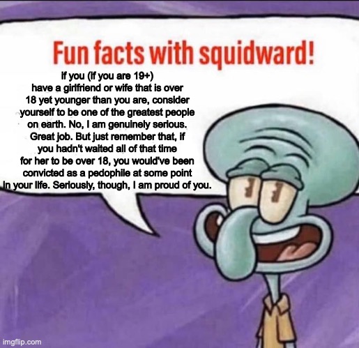 :) | if you (if you are 19+) have a girlfriend or wife that is over 18 yet younger than you are, consider yourself to be one of the greatest people on earth. No, I am genuinely serious. Great job. But just remember that, if you hadn't waited all of that time for her to be over 18, you would've been convicted as a pedophile at some point in your life. Seriously, though, I am proud of you. | image tagged in fun facts with squidward,memes,funny memes,funny meme,funny,fun fact | made w/ Imgflip meme maker