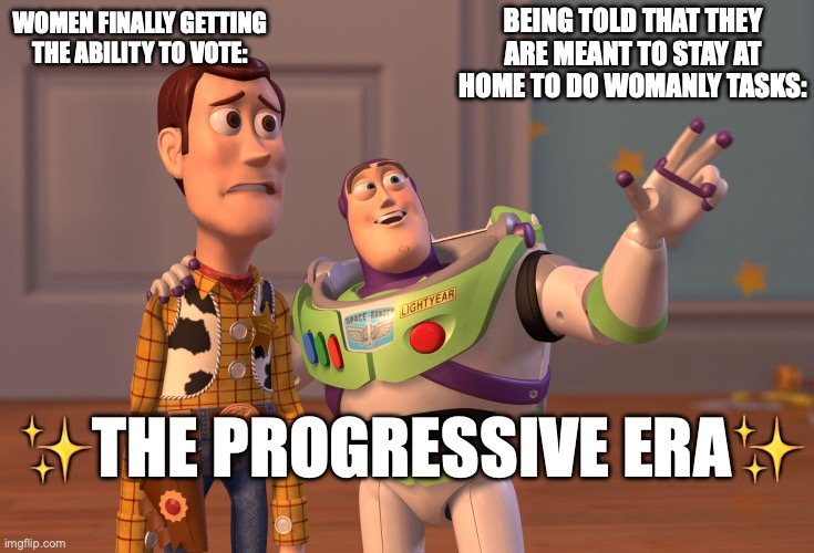 X, X Everywhere Meme | BEING TOLD THAT THEY ARE MEANT TO STAY AT HOME TO DO WOMANLY TASKS:; WOMEN FINALLY GETTING THE ABILITY TO VOTE:; ✨THE PROGRESSIVE ERA✨ | image tagged in memes,x x everywhere | made w/ Imgflip meme maker