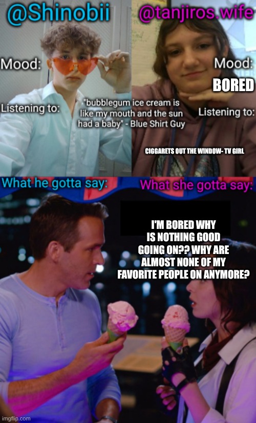 Shinobii and tanjiros.wife announcement temp | BORED; CIGGARETS OUT THE WINDOW- TV GIRL; I'M BORED WHY IS NOTHING GOOD GOING ON?? WHY ARE ALMOST NONE OF MY FAVORITE PEOPLE ON ANYMORE? | image tagged in shinobii and tanjiros wife announcement temp | made w/ Imgflip meme maker
