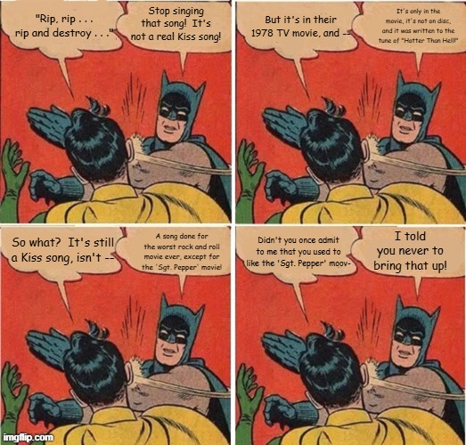 Batman Slapping Robin Bad 1978 Rock Movies | It's only in the movie, it's not on disc, and it was written to the tune of "Hotter Than Hell!"; Stop singing that song!  It's not a real Kiss song! But it's in their 1978 TV movie, and --; "Rip, rip . . . rip and destroy . . ."; A song done for the worst rock and roll movie ever, except for the 'Sgt. Pepper' movie! Didn't you once admit to me that you used to like the 'Sgt. Pepper' moov-; So what?  It's still a Kiss song, isn't --; I told you never to bring that up! | image tagged in memes,batman slapping robin,kiss meets the phantom,rip and destroy,sgt pepper movie,1978 | made w/ Imgflip meme maker