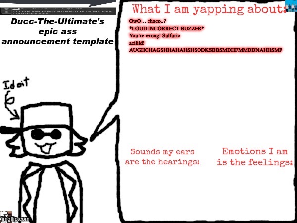 Ducc-The-Ultimate's epic ass announcement template | OwO… choco..?
*LOUD INCORRECT BUZZER*
You’re wrong! Sulfuric aciiiid!
AUGHGHAGSHHAHAHSHSODKSBBSMDHFMMDDNAHHSMF | image tagged in ducc-the-ultimate's epic ass announcement template | made w/ Imgflip meme maker