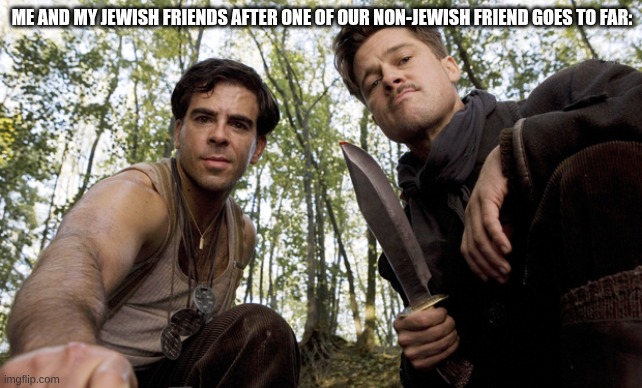 Thats a bingo | ME AND MY JEWISH FRIENDS AFTER ONE OF OUR NON-JEWISH FRIEND GOES TO FAR: | image tagged in inglorious pov,jewish,so true memes | made w/ Imgflip meme maker
