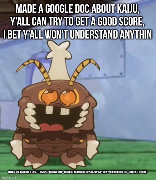 Btw for some reason I’m on my phone and I made the doc on my school acount, idk why that happened… | MADE A GOOGLE DOC ABOUT KAIJU, Y’ALL CAN TRY TO GET A GOOD SCORE, I BET Y’ALL WON’T UNDERSTAND ANYTHIN; HTTPS://DOCS.GOOGLE.COM/FORMS/D/1TJCBVUJRXP_0CKQ0XEAGAMVQUUTM2CYAGAV07PEZRWY/VIEWFORM?EDIT_REQUESTED=TRUE | image tagged in melgon | made w/ Imgflip meme maker