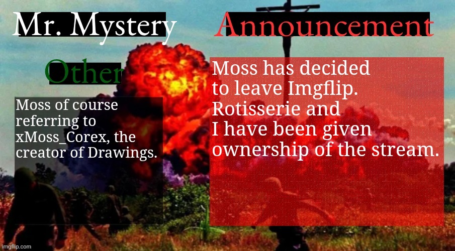 They wished for me to pass this on | Moss has decided to leave Imgflip. Rotisserie and I have been given ownership of the stream. Moss of course referring to xMoss_Corex, the creator of Drawings. | image tagged in mr mystery announcement template v2 | made w/ Imgflip meme maker