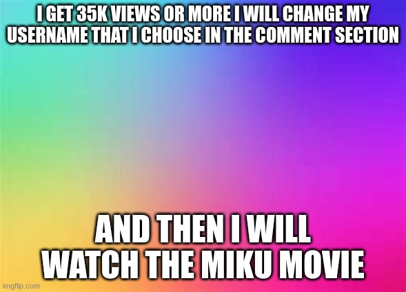 rainbow template | I GET 35K VIEWS OR MORE I WILL CHANGE MY USERNAME THAT I CHOOSE IN THE COMMENT SECTION; AND THEN I WILL WATCH THE MIKU MOVIE | image tagged in rainbow template | made w/ Imgflip meme maker