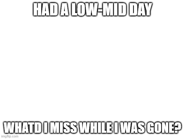 HAD A LOW-MID DAY; WHATD I MISS WHILE I WAS GONE? | made w/ Imgflip meme maker