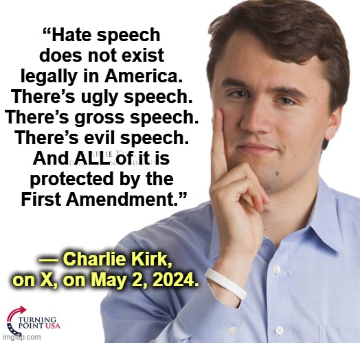 Yoo-hoo! Pam! Oh, Pamela! | “Hate speech 
does not exist 
legally in America. 
There’s ugly speech. 
There’s gross speech. 
There’s evil speech. 
And ALL of it is 
protected by the 
First Amendment.”; — Charlie Kirk, on X, on May 2, 2024. | image tagged in charlie kirk,hate speech,first amendment,free speech,trump,censorship | made w/ Imgflip meme maker