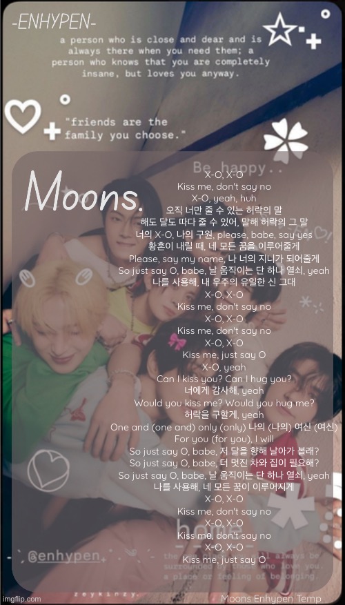 moons enhypen template | X-O, X-O
Kiss me, don't say no
X-O, yeah, huh
오직 너만 줄 수 있는 허락의 말
해도 달도 따다 줄 수 있어, 말해 허락의 그 말
너의 X-O, 나의 구원, please, babe, say yes
황혼이 내릴 때, 네 모든 꿈을 이루어줄게
Please, say my name, 나 너의 지니가 되어줄게
So just say O, babe, 날 움직이는 단 하나 열쇠, yeah
나를 사용해, 내 우주의 유일한 신 그대
X-O, X-O
Kiss me, don't say no
X-O, X-O
Kiss me, don't say no
X-O, X-O
Kiss me, just say O
X-O, yeah
Can I kiss you? Can I hug you?
너에게 감사해, yeah
Would you kiss me? Would you hug me?
허락을 구할게, yeah
One and (one and) only (only) 나의 (나의) 여신 (여신)
For you (for you), I will
So just say O, babe, 저 달을 향해 날아가 볼래?
So just say O, babe, 더 멋진 차와 집이 필요해?
So just say O, babe, 날 움직이는 단 하나 열쇠, yeah
나를 사용해, 네 모든 꿈이 이루어지게
X-O, X-O
Kiss me, don't say no
X-O, X-O
Kiss mе, don't say no
X-O, X-O
Kiss me, just say O | image tagged in moons enhypen template | made w/ Imgflip meme maker