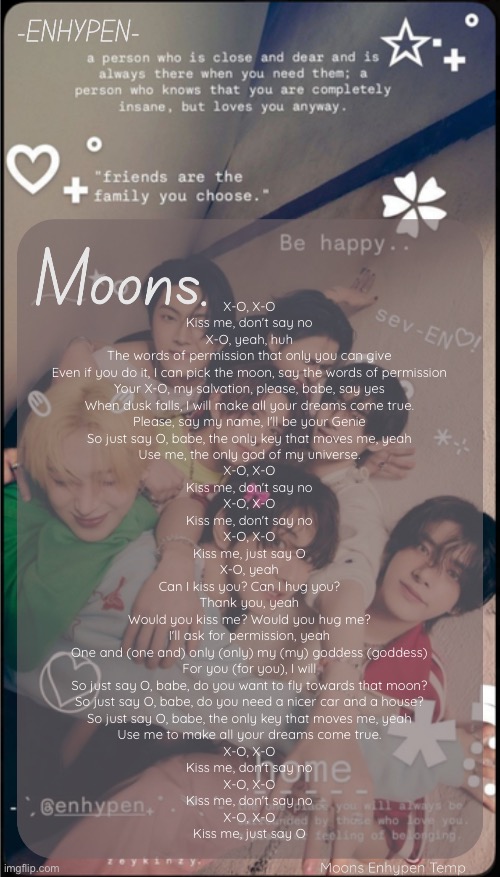 moons enhypen template | X-O, X-O

Kiss me, don't say no

X-O, yeah, huh

The words of permission that only you can give

Even if you do it, I can pick the moon, say the words of permission

Your X-O, my salvation, please, babe, say yes

When dusk falls, I will make all your dreams come true.

Please, say my name, I'll be your Genie

So just say O, babe, the only key that moves me, yeah

Use me, the only god of my universe.

X-O, X-O

Kiss me, don't say no

X-O, X-O

Kiss me, don't say no

X-O, X-O

Kiss me, just say O

X-O, yeah

Can I kiss you? Can I hug you?

Thank you, yeah

Would you kiss me? Would you hug me?

I'll ask for permission, yeah

One and (one and) only (only) my (my) goddess (goddess)

For you (for you), I will

So just say O, babe, do you want to fly towards that moon?

So just say O, babe, do you need a nicer car and a house?

So just say O, babe, the only key that moves me, yeah

Use me to make all your dreams come true.

X-O, X-O

Kiss me, don't say no

X-O, X-O

Kiss me, don't say no

X-O, X-O

Kiss me, just say O | image tagged in moons enhypen template | made w/ Imgflip meme maker