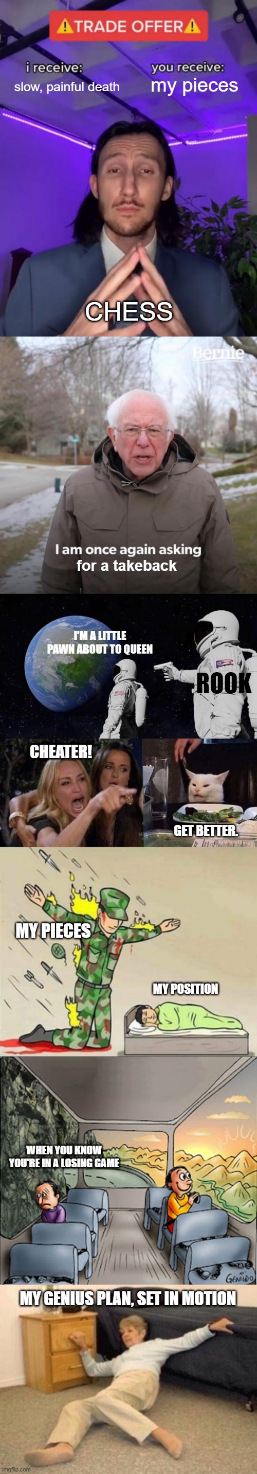 slow, painful death; my pieces; CHESS; for a takeback; I'M A LITTLE PAWN ABOUT TO QUEEN; ROOK; CHEATER! GET BETTER. MY PIECES; MY POSITION; WHEN YOU KNOW YOU'RE IN A LOSING GAME; MY GENIUS PLAN, SET IN MOTION | image tagged in trade offer,memes,bernie i am once again asking for your support,always has been,woman yelling at cat,two guys on a bus | made w/ Imgflip meme maker