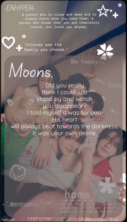 moons enhypen template | Did you really think I could just stand by and watch you disappear?
I told myself it was for you.
His heart will always beat towards the darkness.
It was your own desire. | image tagged in moons enhypen template | made w/ Imgflip meme maker