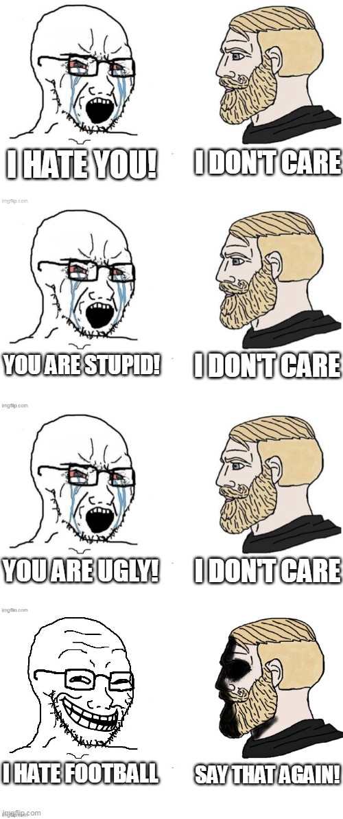 I Hate Football | I DON'T CARE; I HATE YOU! I DON'T CARE; YOU ARE STUPID! YOU ARE UGLY! I DON'T CARE; I HATE FOOTBALL; SAY THAT AGAIN! | image tagged in i hate you,i don't care,say that again,wojak,chad,football | made w/ Imgflip meme maker