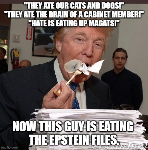trump eats epstein files | "THEY ATE OUR CATS AND DOGS!"
"THEY ATE THE BRAIN OF A CABINET MEMBER!"
"HATE IS EATING UP MAGATS!"; NOW THIS GUY IS EATING 
THE EPSTEIN FILES. | image tagged in trump eating epstein files,eating,cats and dogs | made w/ Imgflip meme maker