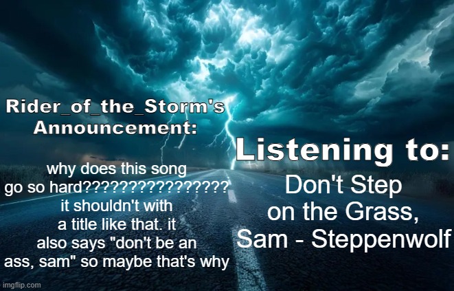 Rider_of_the_Storm's Announcement Template | why does this song go so hard???????????????? it shouldn't with a title like that. it also says "don't be an ass, sam" so maybe that's why; Don't Step on the Grass, Sam - Steppenwolf | image tagged in rider_of_the_storm's announcement template | made w/ Imgflip meme maker