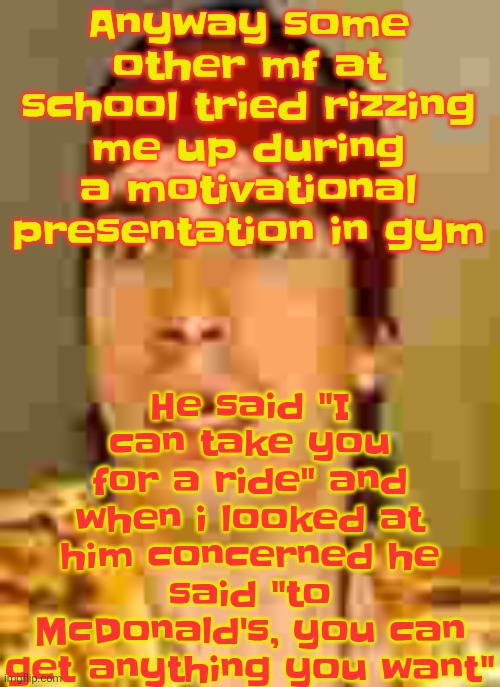when the | He said "I can take you for a ride" and when i looked at him concerned he said "to McDonald's, you can get anything you want"; Anyway some other mf at school tried rizzing me up during a motivational presentation in gym | image tagged in when the | made w/ Imgflip meme maker