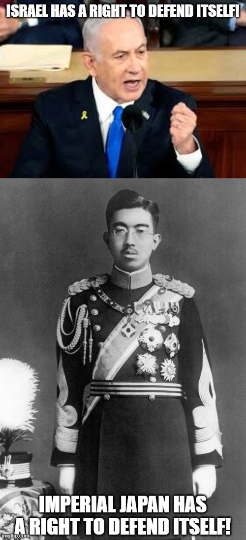 Same Fucking Logic! | ISRAEL HAS A RIGHT TO DEFEND ITSELF! IMPERIAL JAPAN HAS A RIGHT TO DEFEND ITSELF! | image tagged in israel,japan,imperial japan,imperialism,genocide,hypocrisy | made w/ Imgflip meme maker
