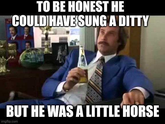 TO BE HONEST HE COULD HAVE SUNG A DITTY BUT HE WAS A LITTLE HORSE | image tagged in memes,well that escalated quickly | made w/ Imgflip meme maker