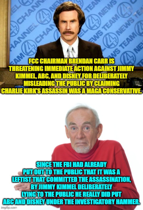 What leftists don't seem to comprehend is that there ARE legally enforceable standards for broadcasting. | FCC CHAIRMAN BRENDAN CARR IS THREATENING IMMEDIATE ACTION AGAINST JIMMY KIMMEL, ABC, AND DISNEY FOR DELIBERATELY MISLEADING THE PUBLIC BY CLAIMING CHARLIE KIRK’S ASSASSIN WAS A MAGA CONSERVATIVE. SINCE THE FBI HAD ALREADY PUT OUT TO THE PUBLIC THAT IT WAS A LEFTIST THAT COMMITTED THE ASSASSINATION, BY JIMMY KIMMEL DELIBERATELY LYING TO THE PUBLIC HE REALLY DID PUT ABC AND DISNEY UNDER THE INVESTIGATORY HAMMER. | image tagged in breaking news | made w/ Imgflip meme maker