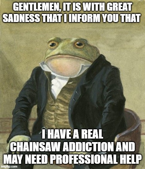 Gentleman frog | GENTLEMEN, IT IS WITH GREAT SADNESS THAT I INFORM YOU THAT; I HAVE A REAL CHAINSAW ADDICTION AND MAY NEED PROFESSIONAL HELP | image tagged in gentleman frog | made w/ Imgflip meme maker