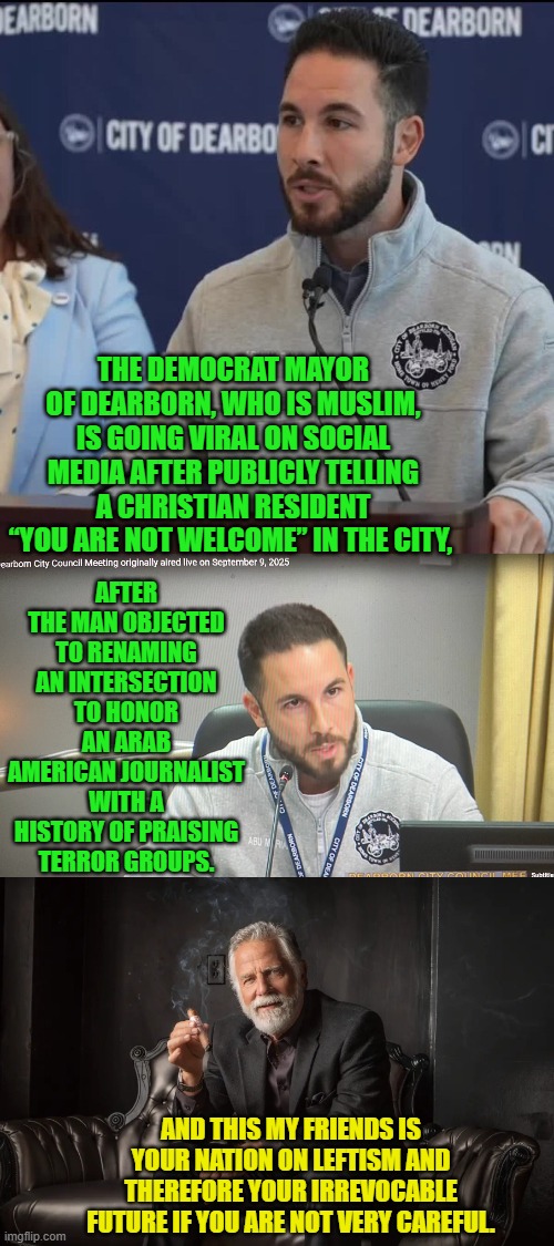 This is what the Left WANTS your future to become.  Enjoy. | THE DEMOCRAT MAYOR OF DEARBORN, WHO IS MUSLIM, IS GOING VIRAL ON SOCIAL MEDIA AFTER PUBLICLY TELLING A CHRISTIAN RESIDENT “YOU ARE NOT WELCOME” IN THE CITY, AFTER THE MAN OBJECTED TO RENAMING AN INTERSECTION TO HONOR AN ARAB AMERICAN JOURNALIST WITH A HISTORY OF PRAISING TERROR GROUPS. AND THIS MY FRIENDS IS YOUR NATION ON LEFTISM AND THEREFORE YOUR IRREVOCABLE FUTURE IF YOU ARE NOT VERY CAREFUL. | image tagged in yep | made w/ Imgflip meme maker