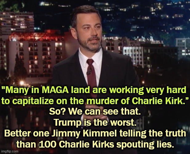 Even with all this manufactured outrage, Epstein isn't going away. | "Many in MAGA land are working very hard 
to capitalize on the murder of Charlie Kirk.”; So? We can see that.

Trump is the worst.
Better one Jimmy Kimmel telling the truth

than 100 Charlie Kirks spouting lies. | image tagged in please laugh,jimmy kimmel,truth,trump,charlie kirk,lies | made w/ Imgflip meme maker