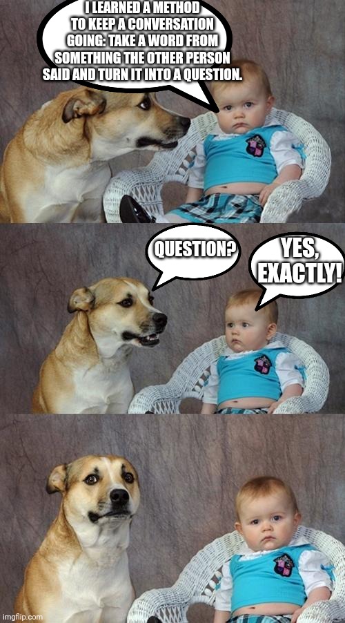 Dad Joke Dog | I LEARNED A METHOD TO KEEP A CONVERSATION GOING: TAKE A WORD FROM SOMETHING THE OTHER PERSON SAID AND TURN IT INTO A QUESTION. YES, EXACTLY! QUESTION? | image tagged in memes,dad joke dog,conversation,funny,dog,baby | made w/ Imgflip meme maker