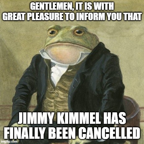 Gentlemen, it is with great pleasure to inform you that | GENTLEMEN, IT IS WITH GREAT PLEASURE TO INFORM YOU THAT; JIMMY KIMMEL HAS FINALLY BEEN CANCELLED | image tagged in gentlemen it is with great pleasure to inform you that,memes,jimmy kimmel | made w/ Imgflip meme maker