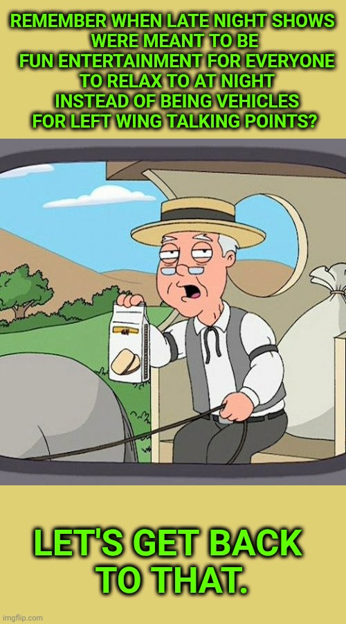 Late night shows used to be fun, remember? | REMEMBER WHEN LATE NIGHT SHOWS 
WERE MEANT TO BE
 FUN ENTERTAINMENT FOR EVERYONE
 TO RELAX TO AT NIGHT
 INSTEAD OF BEING VEHICLES FOR LEFT WING TALKING POINTS? LET'S GET BACK
 TO THAT. | image tagged in memes,pepperidge farm remembers,late night,left wing,talking points,fun | made w/ Imgflip meme maker