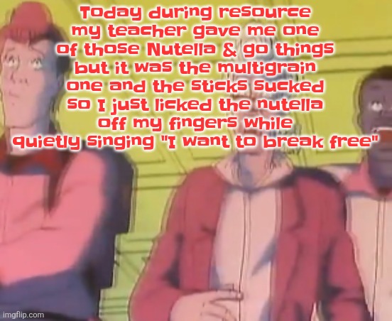 yo chat are we cooked fr?? | Today during resource my teacher gave me one of those Nutella & go things but it was the multigrain one and the sticks sucked so I just licked the nutella off my fingers while quietly singing "I want to break free" | image tagged in yo chat are we cooked fr | made w/ Imgflip meme maker