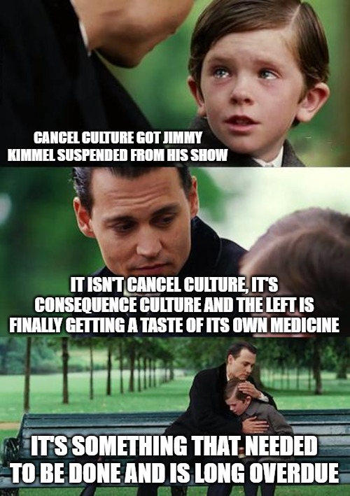 The left are blaming Trump, as per usual, even though he had nothing to do with it. They are doing this to themselves. | CANCEL CULTURE GOT JIMMY KIMMEL SUSPENDED FROM HIS SHOW; IT ISN'T CANCEL CULTURE, IT'S CONSEQUENCE CULTURE AND THE LEFT IS FINALLY GETTING A TASTE OF ITS OWN MEDICINE; IT'S SOMETHING THAT NEEDED TO BE DONE AND IS LONG OVERDUE | image tagged in memes,finding neverland,jimmy kimmel,leftists | made w/ Imgflip meme maker