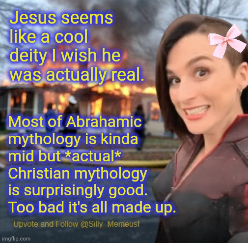 Admirable but mistaken | Jesus seems like a cool deity I wish he was actually real. Most of Abrahamic mythology is kinda mid but *actual* Christian mythology is surprisingly good. Too bad it's all made up. | image tagged in disaster girl memeus edition template | made w/ Imgflip meme maker