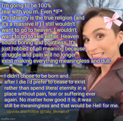 Any kind of afterlife sounds meaningless because without life, existence is pointless. Good thing that it's all probably fake. | I'm going to be 100% real with you rn. Even *IF* Christianity is the true religion (and it's a massive IF) I still wouldn't want to go to heaven. I wouldn't want to go to Hell either. Heaven sound boring and pointless. It's just robbed of all meaning because struggle and pain will no longer exist making everything meaningless and dull. I didn't chose to be born and after I die I'd prefer to cease to exist rather than spend literal eternity in a place without pain, fear or suffering ever again. No matter how good it is, it was still be meaningless and that would be Hell for me. | image tagged in disaster girl memeus edition template | made w/ Imgflip meme maker