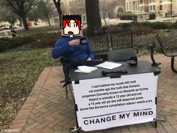 MC estimated Sorina Satyio's age to be 12 and she was like: "HOW DID YOU GUESS?" yet William is here months later. | I can't believe my cousin MC told me months ago the truth that Soriana Jorgensen (formerly known on Bluranth as Sorina Satyio) is actually a 12 year old and not a 16 year old yet she still deserved some karma like the karma compilation videos I watch a lot. | image tagged in memes,change my mind,william,sorina satyio,bluranth,comics | made w/ Imgflip meme maker