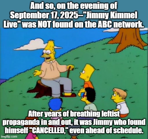 They were pulling the plug anyway. Jimmy went down months early with no honor. | And so, on the evening of September 17, 2025--"Jimmy Kimmel Live" was NOT found on the ABC network. After years of breathing leftist propaganda in and out, it was Jimmy who found himself "CANCELLED," even ahead of schedule. | image tagged in abe simpson telling stories,jimmy kimmel,cancel culture | made w/ Imgflip meme maker