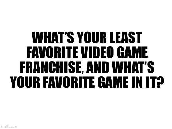 WHAT’S YOUR LEAST FAVORITE VIDEO GAME FRANCHISE, AND WHAT’S YOUR FAVORITE GAME IN IT? | made w/ Imgflip meme maker