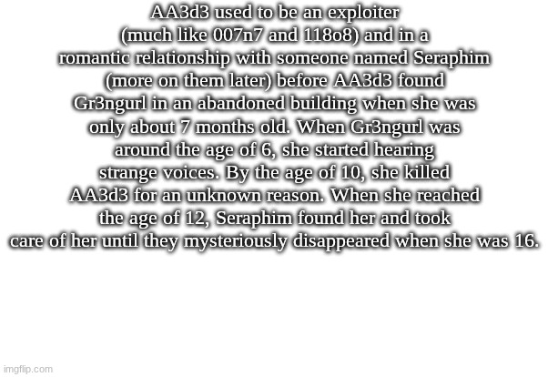 Here is AA3d3 and Gr3ngurl's lore that I have made. Feel free to make any headcanons if you want | AA3d3 used to be an exploiter (much like 007n7 and 118o8) and in a romantic relationship with someone named Seraphim (more on them later) before AA3d3 found Gr3ngurl in an abandoned building when she was only about 7 months old. When Gr3ngurl was around the age of 6, she started hearing strange voices. By the age of 10, she killed AA3d3 for an unknown reason. When she reached the age of 12, Seraphim found her and took care of her until they mysteriously disappeared when she was 16. | image tagged in lore,roblox,forsaken | made w/ Imgflip meme maker